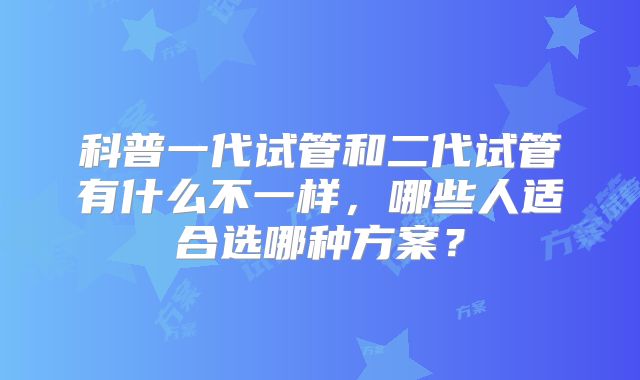 科普一代试管和二代试管有什么不一样,哪些人适合选哪种方案?