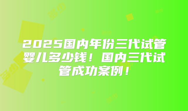 2025国内年份三代试管婴儿多少钱！国内三代试管成功案例！