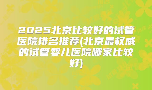 2025北京比较好的试管医院排名推荐(北京最权威的试管婴儿医院哪家比较好)