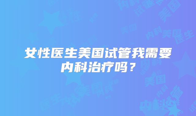 女性医生美国试管我需要内科治疗吗？