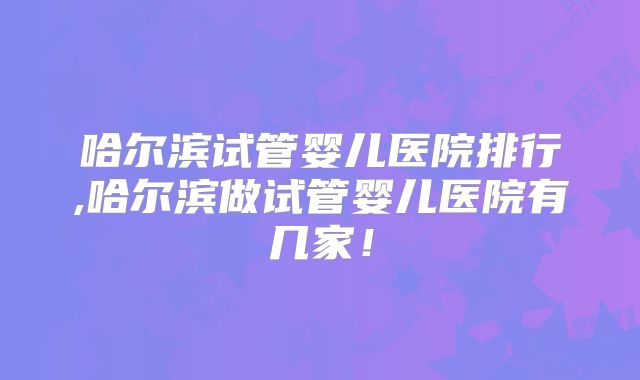 哈尔滨试管婴儿医院排行,哈尔滨做试管婴儿医院有几家！