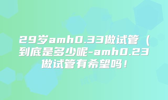 29岁amh0.33做试管(到底是多少呢-amh0.23做试管有希望吗!