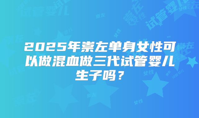 2025年崇左单身女性可以做混血做三代试管婴儿生子吗?