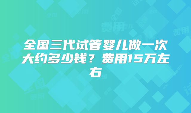 全国三代试管婴儿做一次大约多少钱?费用15万左右
