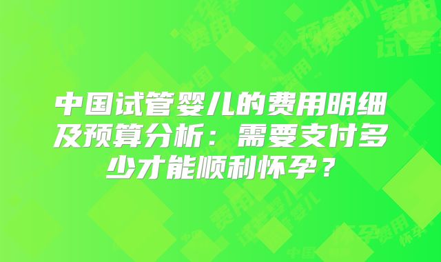 中国试管婴儿的费用明细及预算分析：需要支付多少才能顺利怀孕？