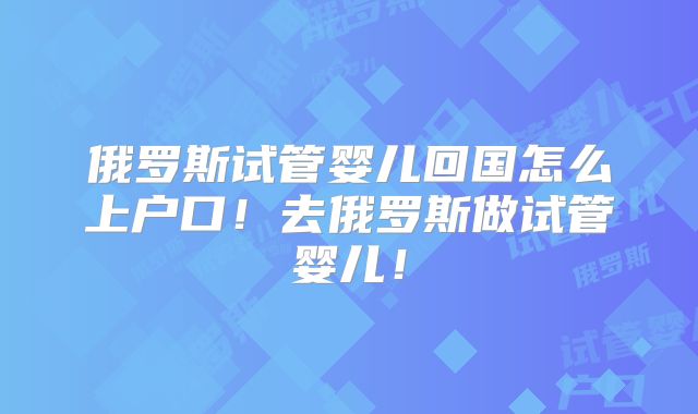 俄罗斯试管婴儿回国怎么上户口!去俄罗斯做试管婴儿!
