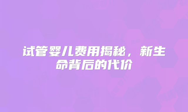 试管婴儿费用揭秘,新生命背后的代价