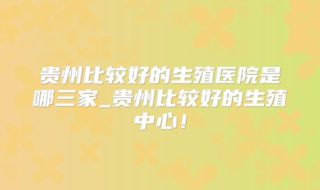 贵州比较好的生殖医院是哪三家_贵州比较好的生殖中心!