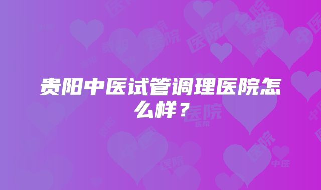 贵阳中医试管调理医院怎么样？