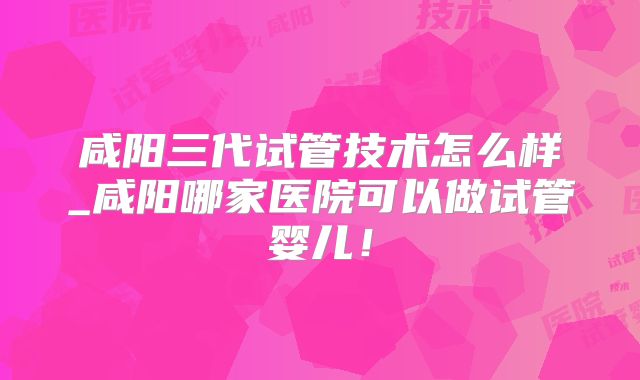 咸阳三代试管技术怎么样_咸阳哪家医院可以做试管婴儿!