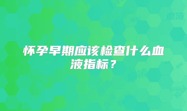 怀孕早期应该检查什么血液指标?