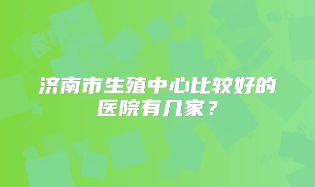 济南市生殖中心比较好的医院有几家？
