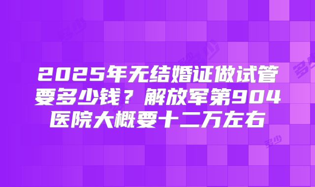 2025年无结婚证做试管要多少钱?解放军第904医院大概要十二万左右