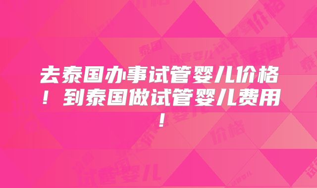 去泰国办事试管婴儿价格！到泰国做试管婴儿费用！