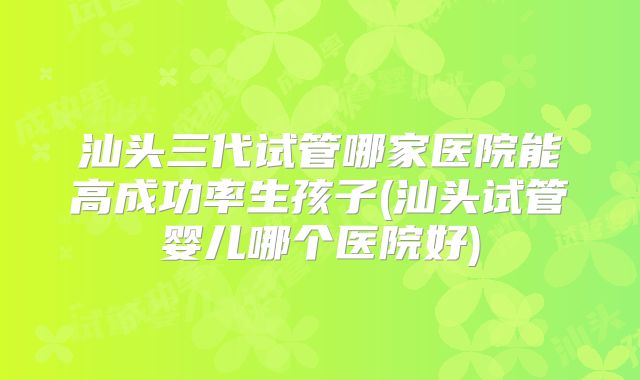 汕头三代试管哪家医院能高成功率生孩子(汕头试管婴儿哪个医院好)