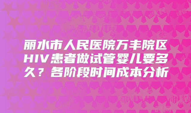 丽水市人民医院万丰院区HIV患者做试管婴儿要多久？各阶段时间成本分析