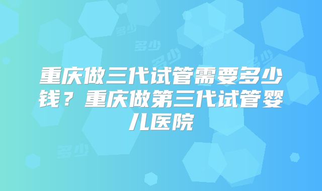 重庆做三代试管需要多少钱?重庆做第三代试管婴儿医院