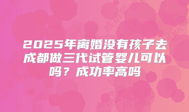 2025年离婚没有孩子去成都做三代试管婴儿可以吗?成功率高吗