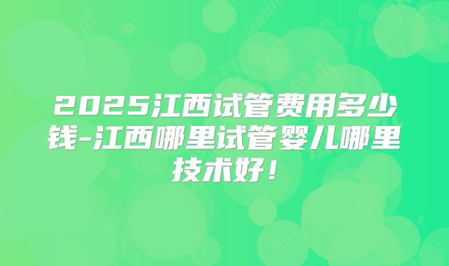 2025江西试管费用多少钱-江西哪里试管婴儿哪里技术好！