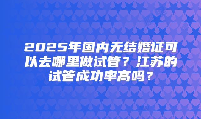 2025年国内无结婚证可以去哪里做试管？江苏的试管成功率高吗？