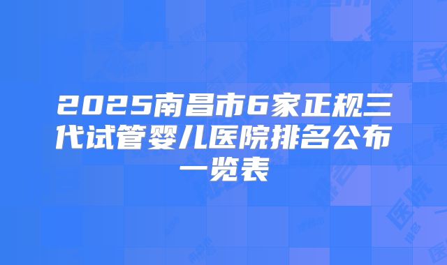 2025南昌市6家正规三代试管婴儿医院排名公布一览表