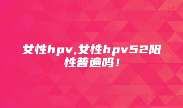 女性hpv,女性hpv52阳性普遍吗！
