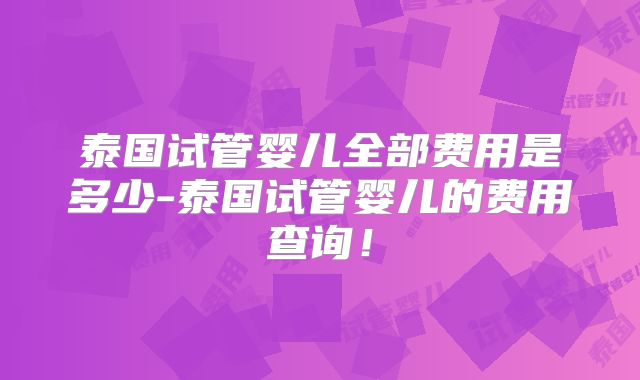 泰国试管婴儿全部费用是多少-泰国试管婴儿的费用查询！