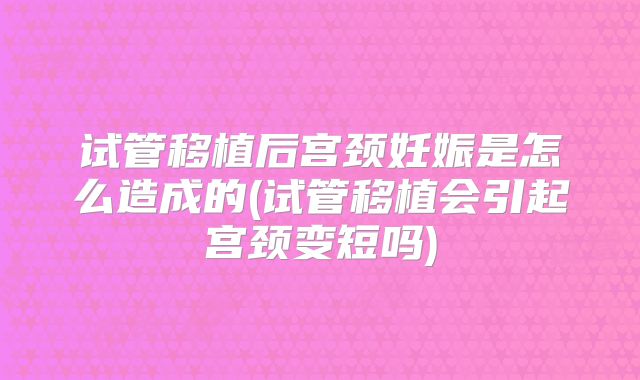 试管移植后宫颈妊娠是怎么造成的(试管移植会引起宫颈变短吗)
