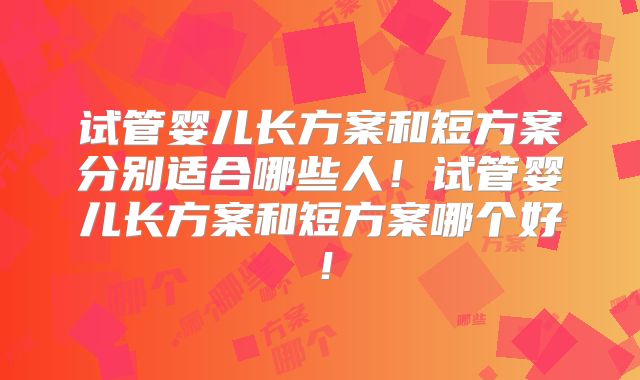 试管婴儿长方案和短方案分别适合哪些人!试管婴儿长方案和短方案哪个好!