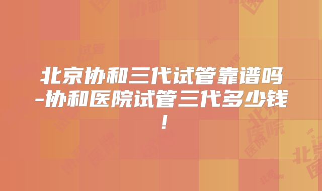 北京协和三代试管靠谱吗-协和医院试管三代多少钱！