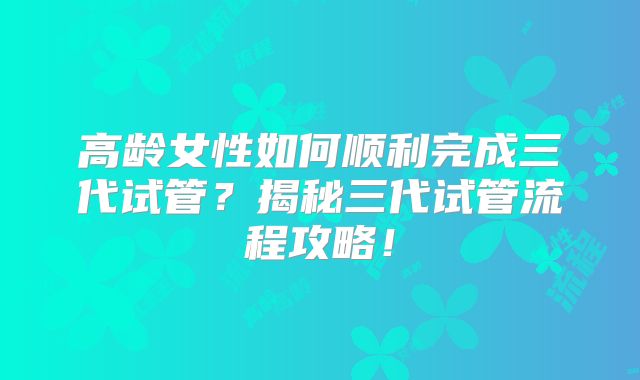 高龄女性如何顺利完成三代试管?揭秘三代试管流程攻略!