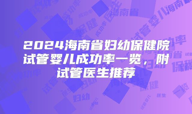 2024海南省妇幼保健院试管婴儿成功率一览，附试管医生推荐