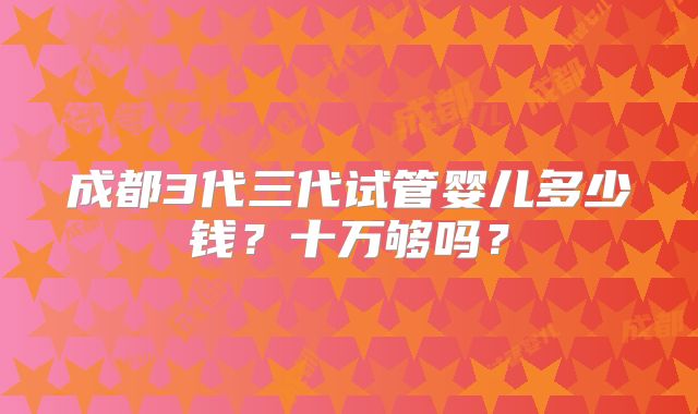 成都3代三代试管婴儿多少钱?十万够吗?