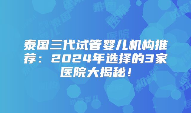 泰国三代试管婴儿机构推荐：2024年选择的3家医院大揭秘！
