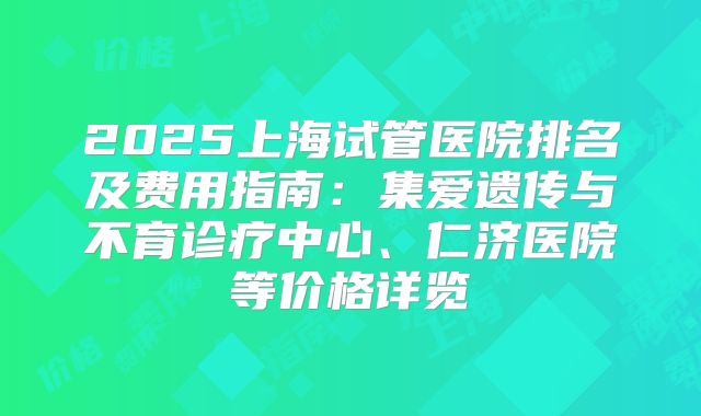 2025上海试管医院排名及费用指南：集爱遗传与不育诊疗中心、仁济医院等价格详览