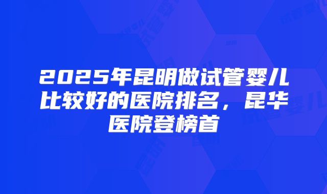 2025年昆明做试管婴儿比较好的医院排名,昆华医院登榜首
