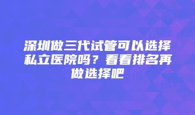 深圳做三代试管可以选择私立医院吗?看看排名再做选择吧