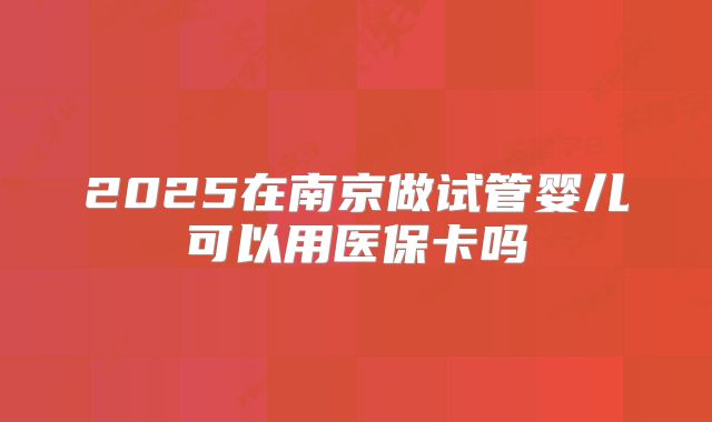 2025在南京做试管婴儿可以用医保卡吗