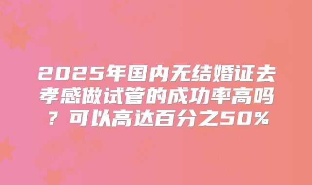 2025年国内无结婚证去孝感做试管的成功率高吗?可以高达百分之50%
