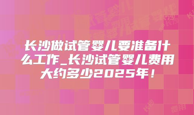 长沙做试管婴儿要准备什么工作_长沙试管婴儿费用大约多少2025年！