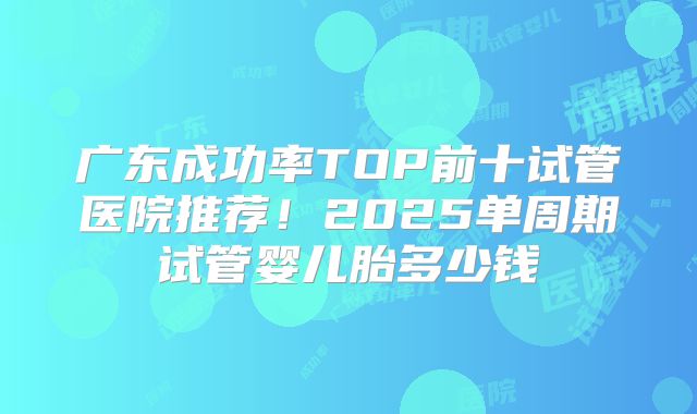 广东成功率TOP前十试管医院推荐！2025单周期试管婴儿胎多少钱