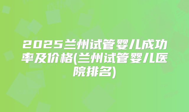 2025兰州试管婴儿成功率及价格(兰州试管婴儿医院排名)