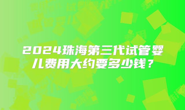 2024珠海第三代试管婴儿费用大约要多少钱?