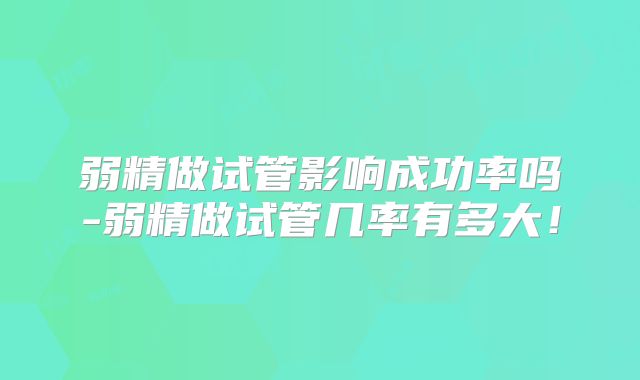 弱精做试管影响成功率吗-弱精做试管几率有多大！