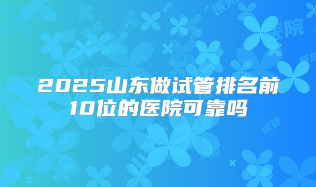 2025山东做试管排名前10位的医院可靠吗