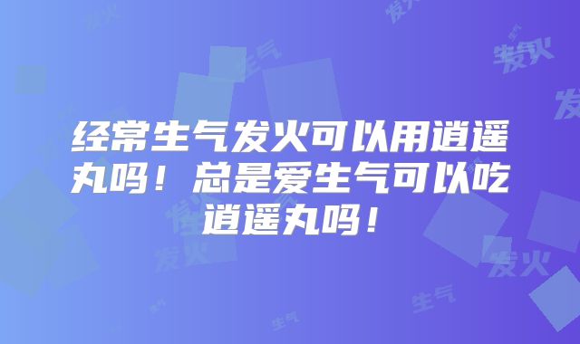 经常生气发火可以用逍遥丸吗！总是爱生气可以吃逍遥丸吗！