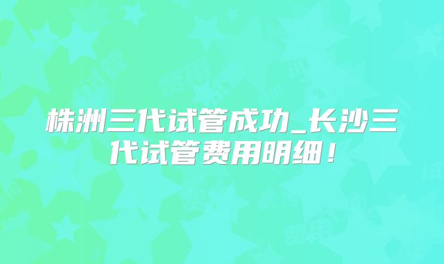 株洲三代试管成功_长沙三代试管费用明细!