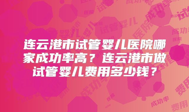 连云港市试管婴儿医院哪家成功率高?连云港市做试管婴儿费用多少钱?