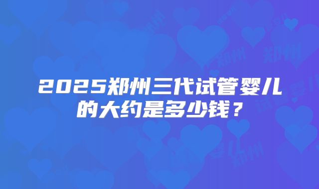 2025郑州三代试管婴儿的大约是多少钱?