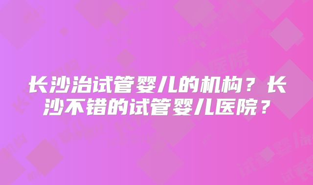 长沙治试管婴儿的机构?长沙不错的试管婴儿医院?